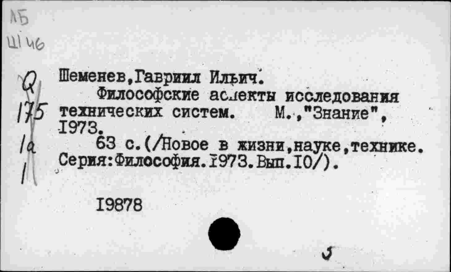 ﻿Шеменев,Гавриил Ильич!
Философские аслекты исследования технических систем. М.."Знание". 1973. А, *
63 с.(/Новое в жизни,науке,технике. Серия:Философия.1973.Выл.10/).
19878